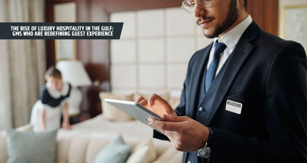 The Rise of Luxury Hospitality in the Gulf GMs Who Are Redefining Guest